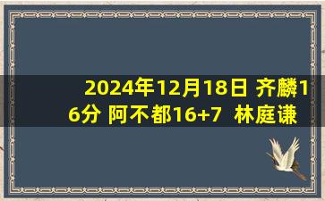 2024年12月18日 齐麟16分 阿不都16+7  林庭谦29分 新疆轻取天津迎主场11连胜